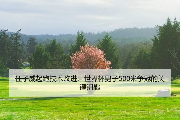 任子威起跑技术改进：世界杯男子500米争冠的关键钥匙